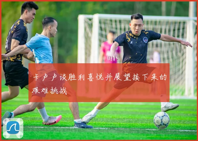 卡卢卢谈胜利喜悦并展望接下来的艰难挑战