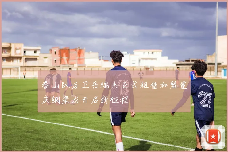 泰山队后卫岳瑞杰正式租借加盟重庆铜梁龙开启新征程
