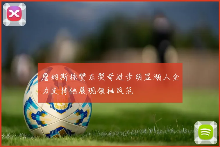 詹姆斯称赞东契奇进步明显湖人全力支持他展现领袖风范