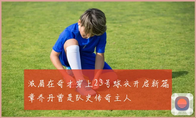 浓眉在奇才穿上23号球衣开启新篇章乔丹曾是队史传奇主人