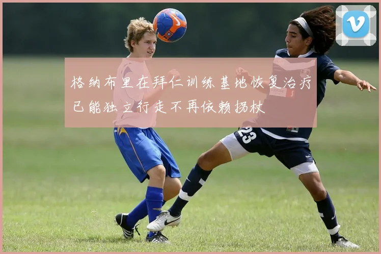 格纳布里在拜仁训练基地恢复治疗已能独立行走不再依赖拐杖