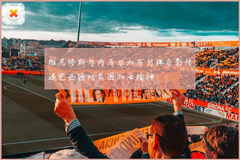 维尼修斯与内马尔加布打牌合影传递巴西团结氛围加油精神