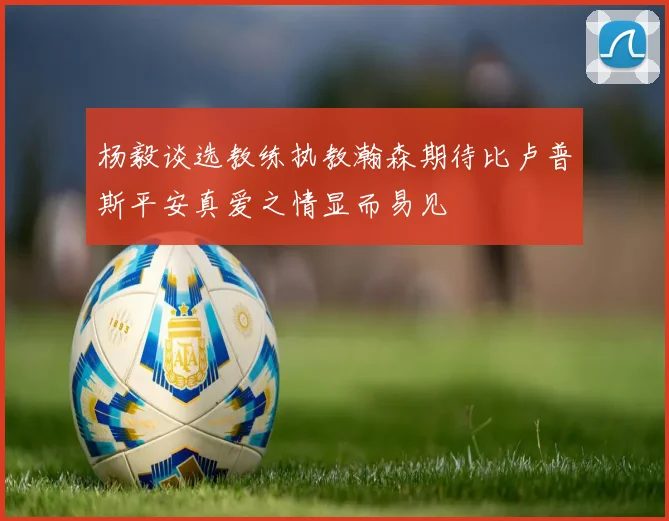 杨毅谈选教练执教瀚森期待比卢普斯平安真爱之情显而易见