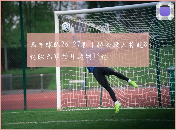 西甲球队26-27赛季转会投入将超8亿欧巴萨预计达到15亿