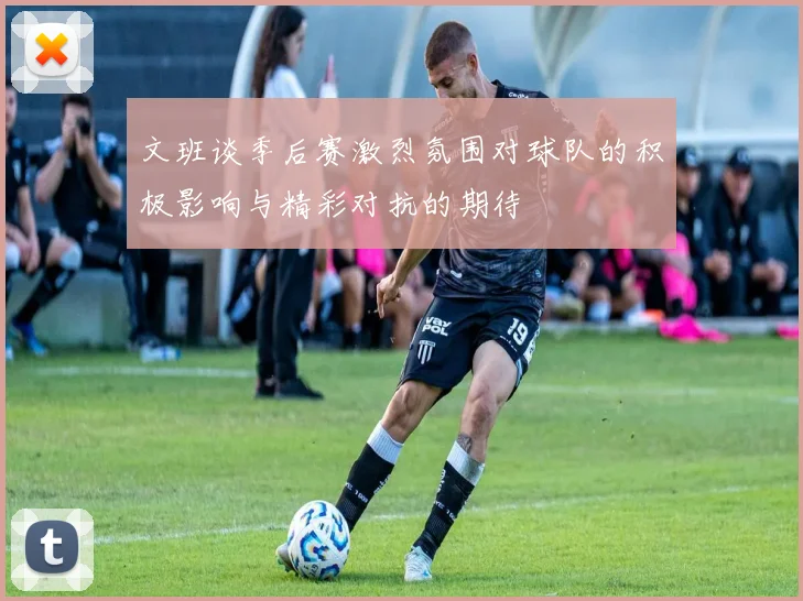 文班谈季后赛激烈氛围对球队的积极影响与精彩对抗的期待