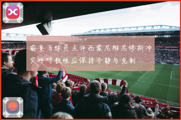前皇马球员点评西蒙尼维尼修斯冲突呼吁教练应保持冷静与克制