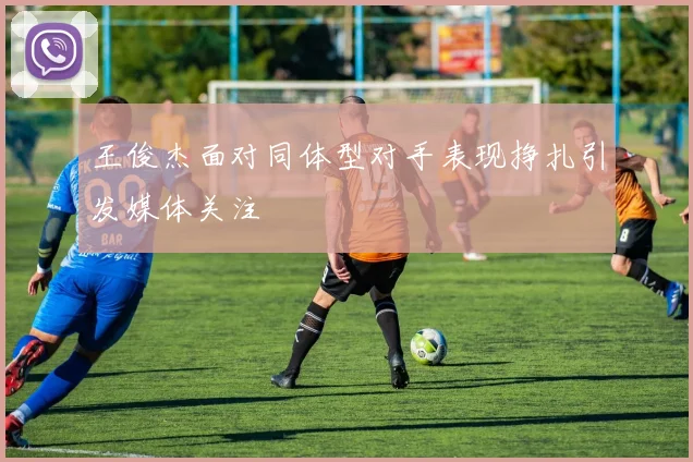 王俊杰面对同体型对手表现挣扎引发媒体关注