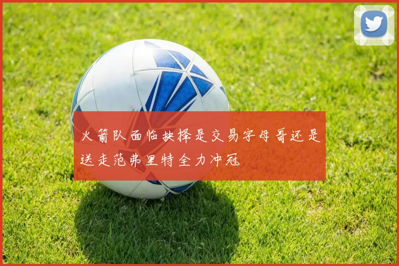 火箭队面临抉择是交易字母哥还是送走范弗里特全力冲冠