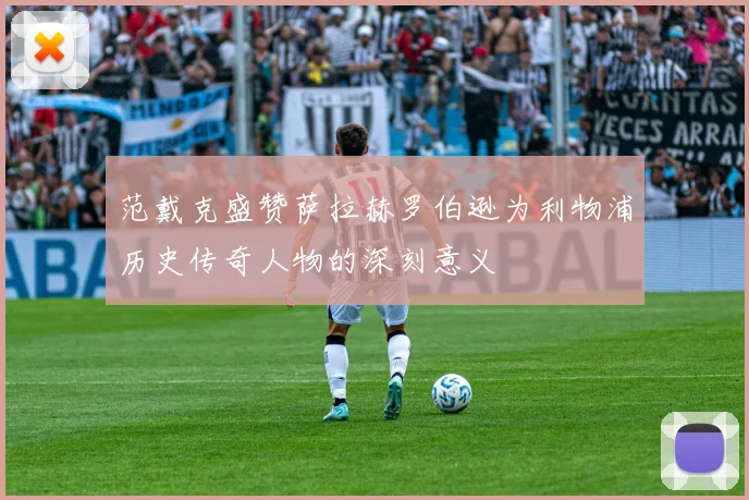范戴克盛赞萨拉赫罗伯逊为利物浦历史传奇人物的深刻意义
