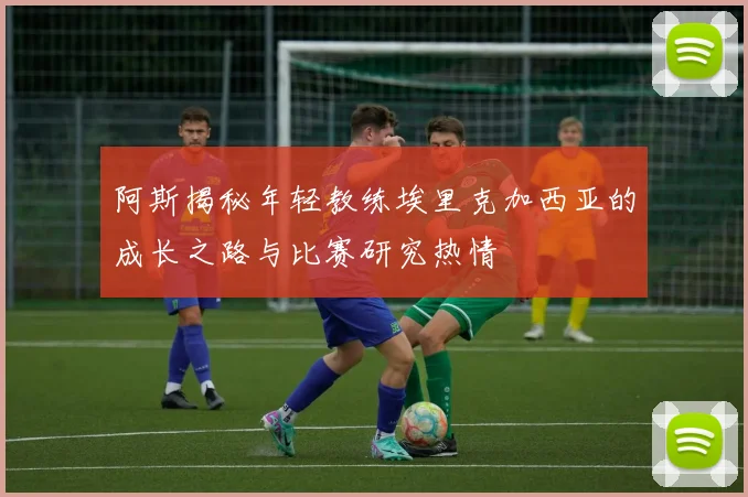 阿斯揭秘年轻教练埃里克加西亚的成长之路与比赛研究热情
