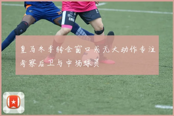 皇马冬季转会窗口或无大动作专注考察后卫与中场球员