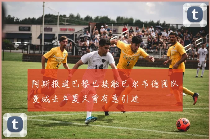 阿斯报道巴黎已接触巴尔韦德团队曼城去年夏天曾有意引进