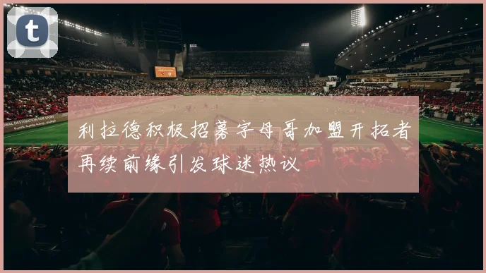 利拉德积极招募字母哥加盟开拓者再续前缘引发球迷热议