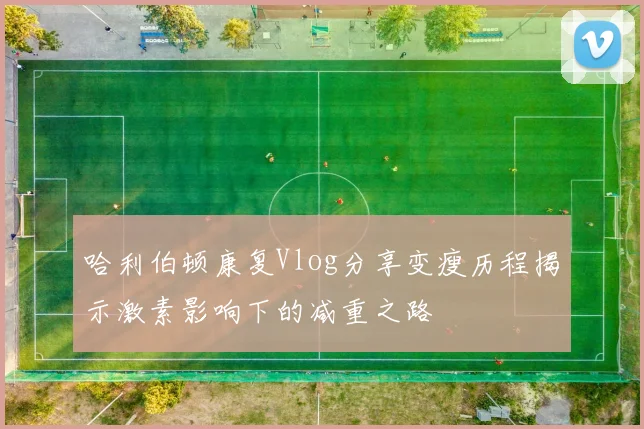 哈利伯顿康复Vlog分享变瘦历程揭示激素影响下的减重之路