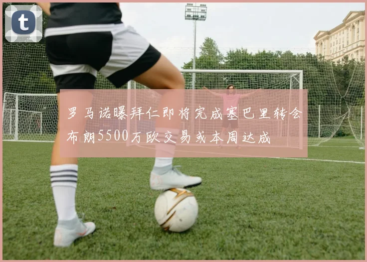 罗马诺曝拜仁即将完成塞巴里转会布朗5500万欧交易或本周达成
