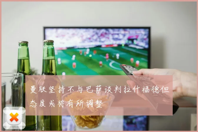 曼联坚持不与巴萨谈判拉什福德但态度或将有所调整