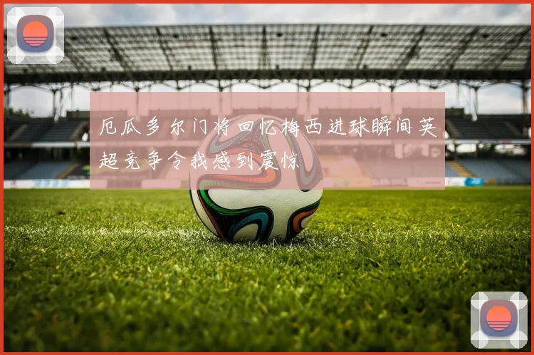 厄瓜多尔门将回忆梅西进球瞬间英超竞争令我感到震惊