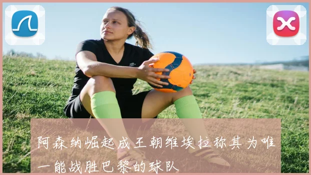 阿森纳崛起成王朝维埃拉称其为唯一能战胜巴黎的球队
