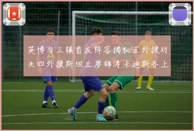 英博与三镇首发阵容揭秘五外援对决四外援斯坦丘廖锦涛卡迪斯齐上阵