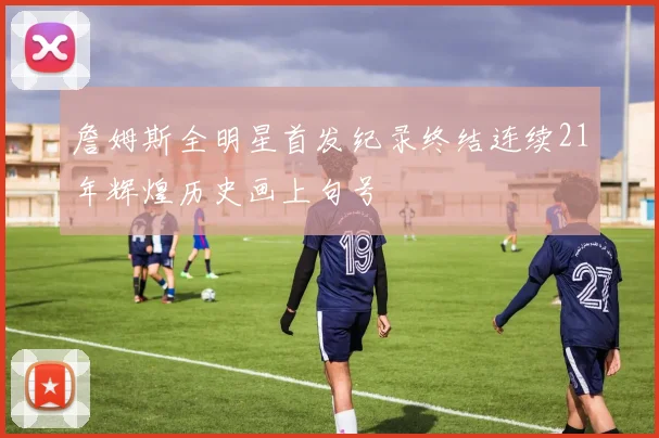 詹姆斯全明星首发纪录终结连续21年辉煌历史画上句号