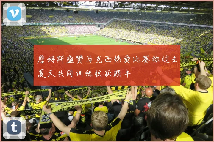 詹姆斯盛赞马克西热爱比赛称过去夏天共同训练收获颇丰