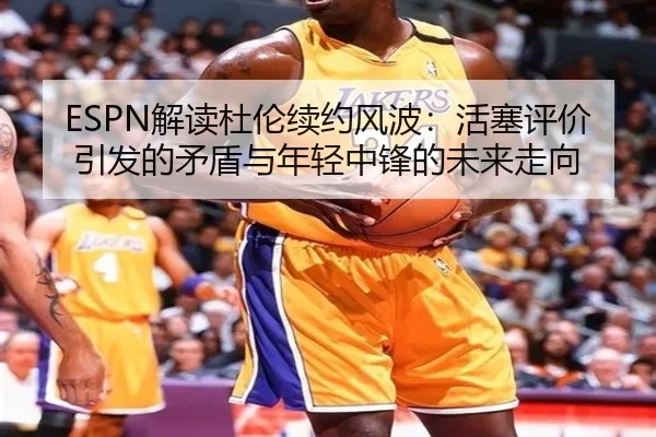 ESPN解读杜伦续约风波：活塞评价引发的矛盾与年轻中锋的未来走向（PA）